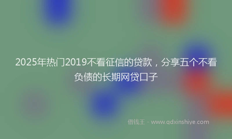 2025年热门2019不看征信的贷款，分享五个不看负债的长期网贷口子