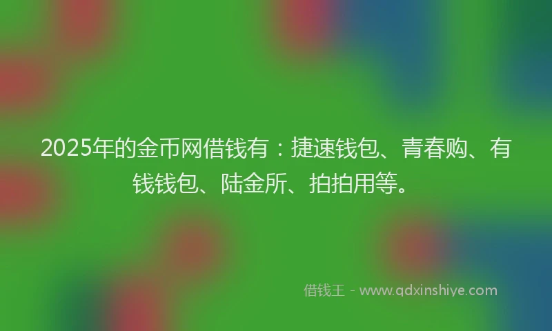 2025年的金币网借钱有：捷速钱包、青春购、有钱钱包、陆金所、拍拍用等。