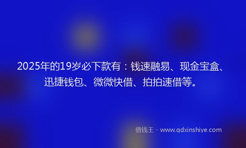2025年的19岁必下款有：钱速融易、现金宝盒、迅捷钱包、微微快借、拍拍速借等。