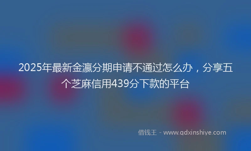 2025年最新金瀛分期申请不通过怎么办，分享五个芝麻信用439分下款的平台