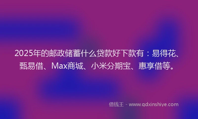 2025年的邮政储蓄什么贷款好下款有：易得花、甄易借、Max商城、小米分期宝、惠享借等。