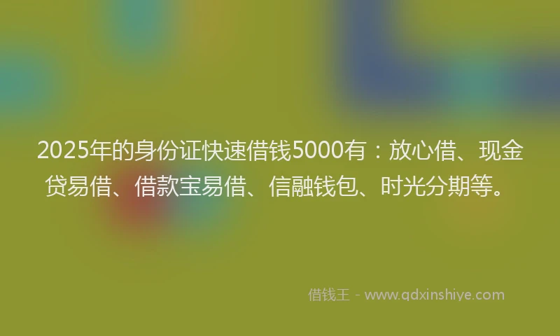 2025年的身份证快速借钱5000有：放心借、现金贷易借、借款宝易借、信融钱包、时光分期等。