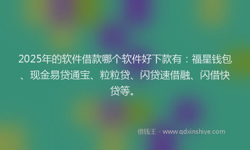 2025年的软件借款哪个软件好下款有：福星钱包、现金易贷通宝、粒粒贷、闪贷速借融、闪借快贷等。