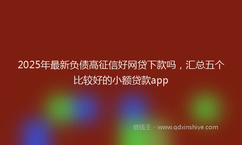 2025年最新负债高征信好网贷下款吗，汇总五个比较好的小额贷款app