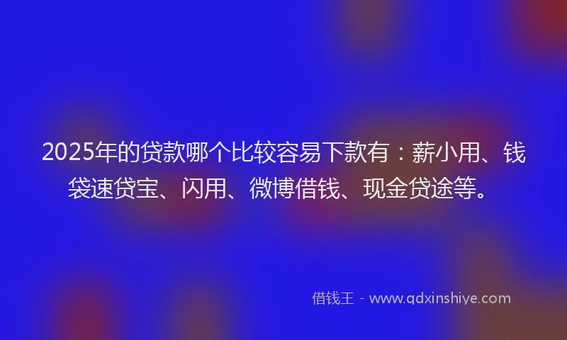 2025年的贷款哪个比较容易下款有：薪小用、钱袋速贷宝、闪用、微博借钱、现金贷途等。