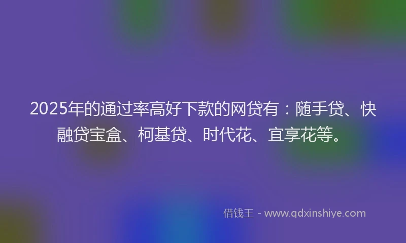 2025年的通过率高好下款的网贷有：随手贷、快融贷宝盒、柯基贷、时代花、宜享花等。