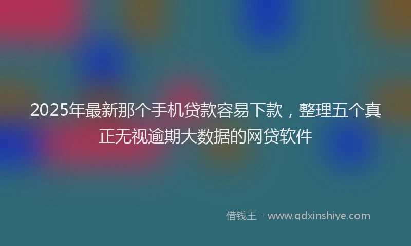 2025年最新那个手机贷款容易下款，整理五个真正无视逾期大数据的网贷软件