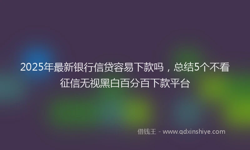 2025年最新银行信贷容易下款吗，总结5个不看征信无视黑白百分百下款平台