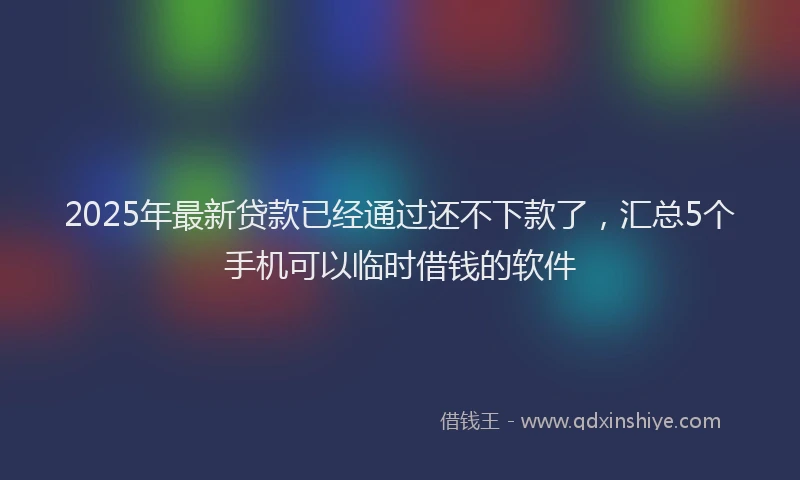 2025年最新贷款已经通过还不下款了，汇总5个手机可以临时借钱的软件