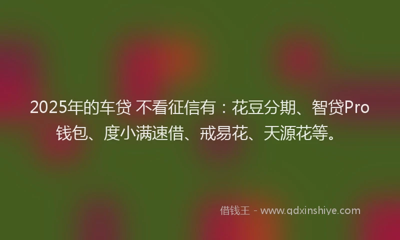 2025年的车贷 不看征信有：花豆分期、智贷Pro钱包、度小满速借、戒易花、天源花等。