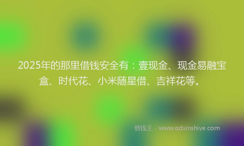 2025年的那里借钱安全有：壹现金、现金易融宝盒、时代花、小米随星借、吉祥花等。
