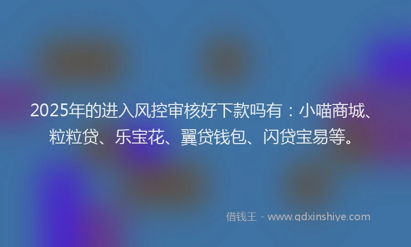 2025年的进入风控审核好下款吗有：小喵商城、粒粒贷、乐宝花、翼贷钱包、闪贷宝易等。