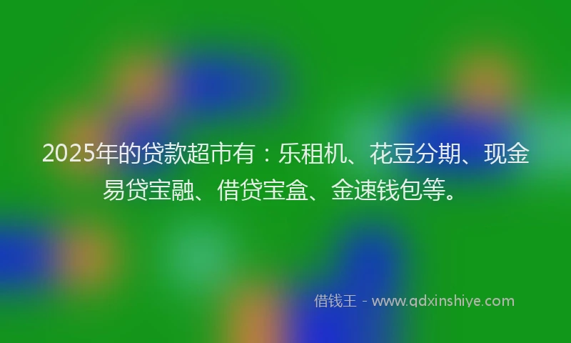 2025年的贷款超市有：乐租机、花豆分期、现金易贷宝融、借贷宝盒、金速钱包等。