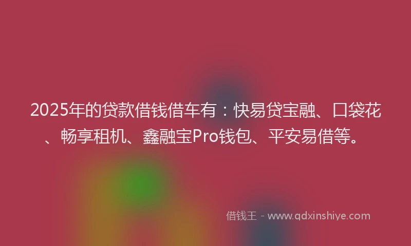 2025年的贷款借钱借车有：快易贷宝融、口袋花、畅享租机、鑫融宝Pro钱包、平安易借等。