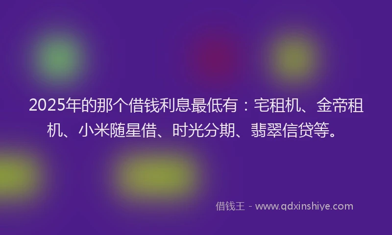 2025年的那个借钱利息最低有：宅租机、金帝租机、小米随星借、时光分期、翡翠信贷等。