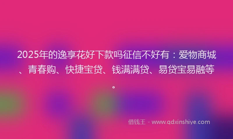 2025年的逸享花好下款吗征信不好有：爱物商城、青春购、快捷宝贷、钱满满贷、易贷宝易融等。