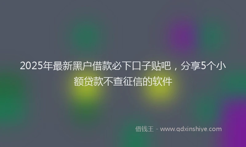 2025年最新黑户借款必下口子贴吧，分享5个小额贷款不查征信的软件