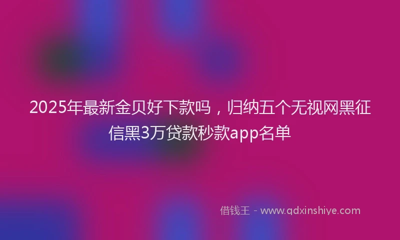 2025年最新金贝好下款吗，归纳五个无视网黑征信黑3万贷款秒款app名单