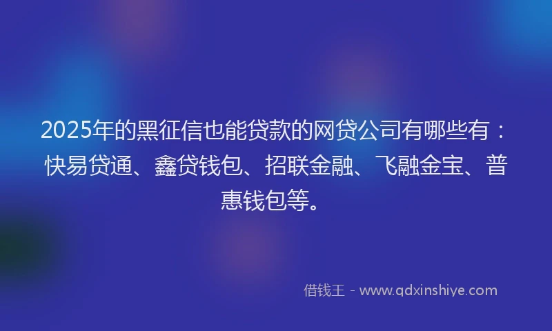 2025年的黑征信也能贷款的网贷公司有哪些有：快易贷通、鑫贷钱包、招联金融、飞融金宝、普惠钱包等。