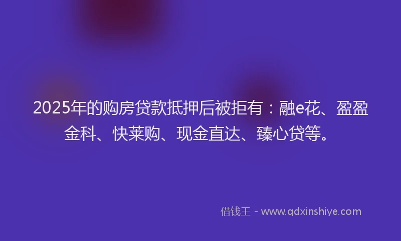 2025年的购房贷款抵押后被拒有：融e花、盈盈金科、快莱购、现金直达、臻心贷等。