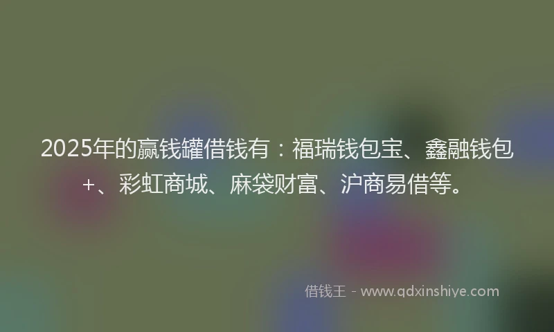 2025年的赢钱罐借钱有：福瑞钱包宝、鑫融钱包+、彩虹商城、麻袋财富、沪商易借等。