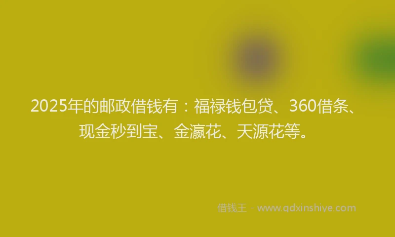 2025年的邮政借钱有：福禄钱包贷、360借条、现金秒到宝、金瀛花、天源花等。