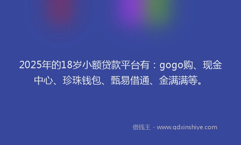 2025年的18岁小额贷款平台有：gogo购、现金中心、珍珠钱包、甄易借通、金满满等。