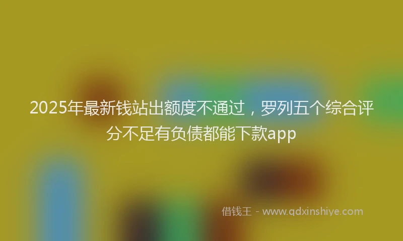 2025年最新钱站出额度不通过，罗列五个综合评分不足有负债都能下款app