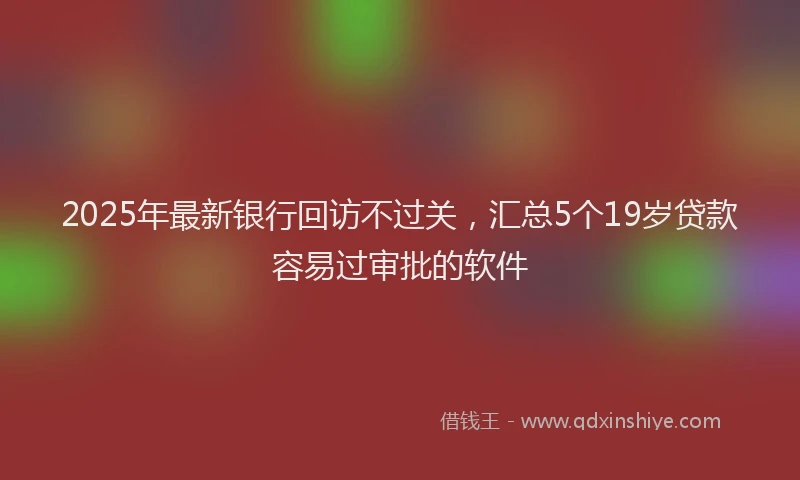 2025年最新银行回访不过关，汇总5个19岁贷款容易过审批的软件