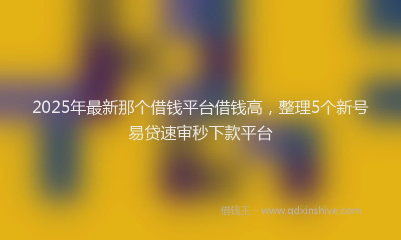 2025年最新那个借钱平台借钱高，整理5个新号易贷速审秒下款平台