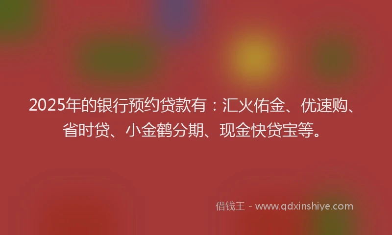 2025年的银行预约贷款有：汇火佑金、优速购、省时贷、小金鹤分期、现金快贷宝等。