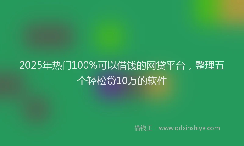 2025年热门100%可以借钱的网贷平台，整理五个轻松贷10万的软件