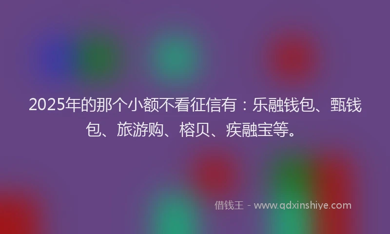2025年的那个小额不看征信有：乐融钱包、甄钱包、旅游购、榕贝、疾融宝等。