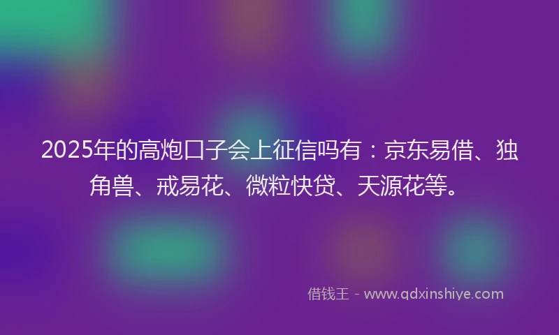 2025年的高炮口子会上征信吗有：京东易借、独角兽、戒易花、微粒快贷、天源花等。