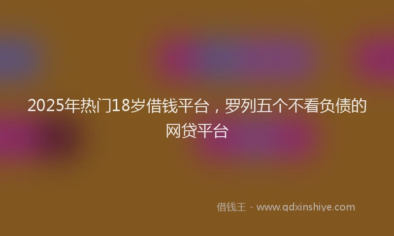2025年热门18岁借钱平台，罗列五个不看负债的网贷平台