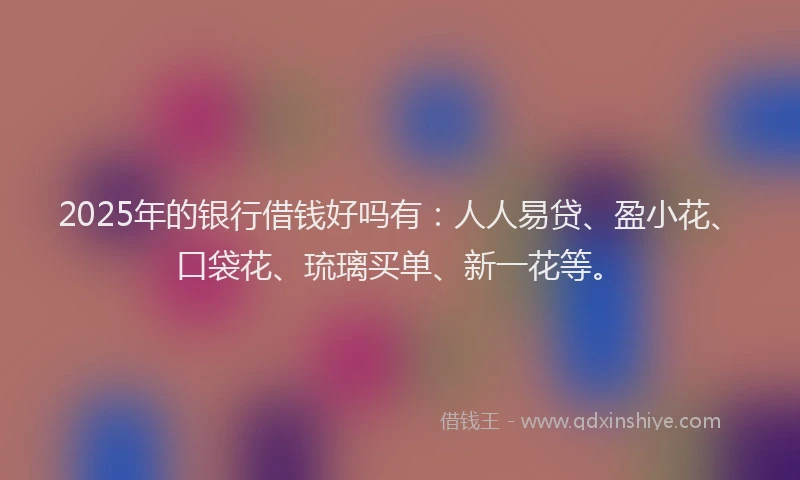 2025年的银行借钱好吗有：人人易贷、盈小花、口袋花、琉璃买单、新一花等。