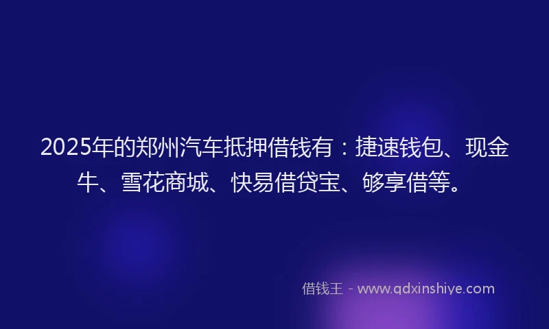 2025年的郑州汽车抵押借钱有：捷速钱包、现金牛、雪花商城、快易借贷宝、够享借等。