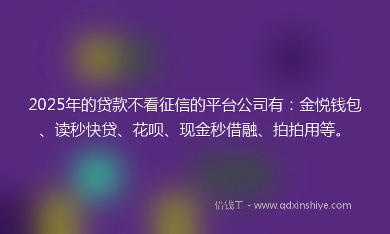 2025年的贷款不看征信的平台公司有：金悦钱包、读秒快贷、花呗、现金秒借融、拍拍用等。