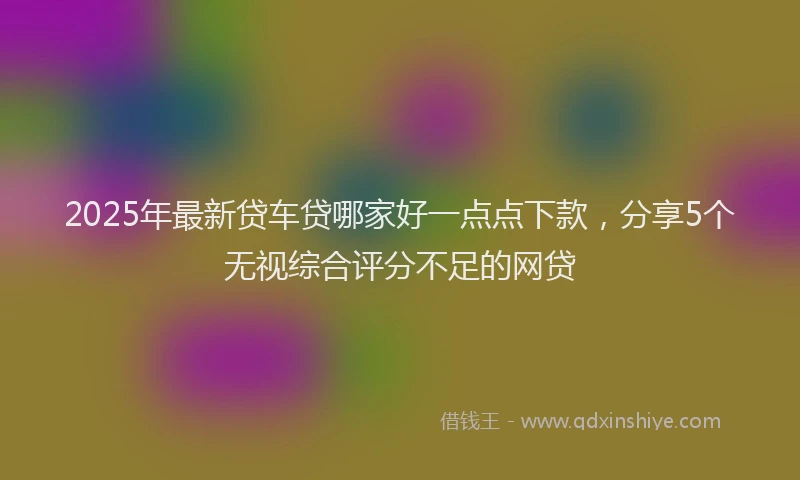 2025年最新贷车贷哪家好一点点下款，分享5个无视综合评分不足的网贷