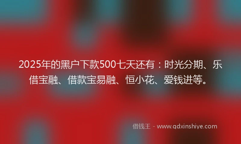 2025年的黑户下款500七天还有：时光分期、乐借宝融、借款宝易融、恒小花、爱钱进等。