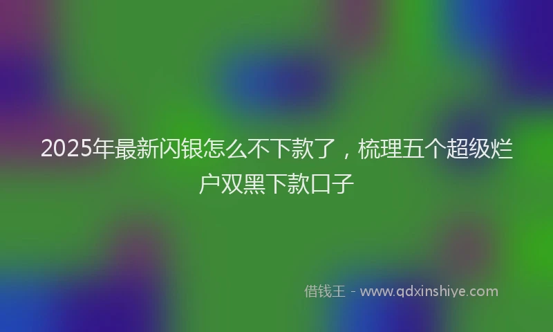 2025年最新闪银怎么不下款了，梳理五个超级烂户双黑下款口子