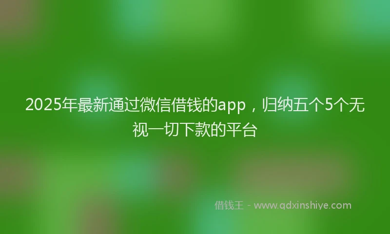 2025年最新通过微信借钱的app，归纳五个5个无视一切下款的平台