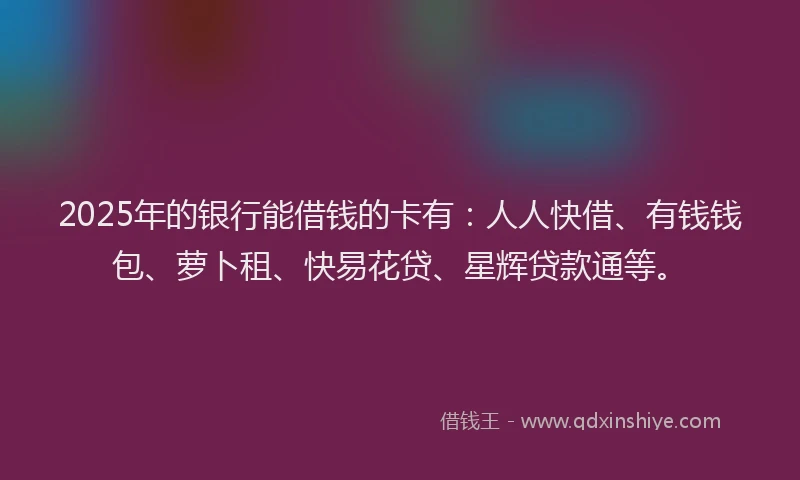 2025年的银行能借钱的卡有：人人快借、有钱钱包、萝卜租、快易花贷、星辉贷款通等。