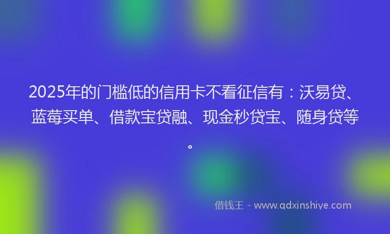 2025年的门槛低的信用卡不看征信有：沃易贷、蓝莓买单、借款宝贷融、现金秒贷宝、随身贷等。