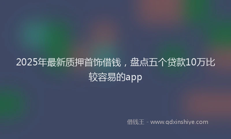 2025年最新质押首饰借钱，盘点五个贷款10万比较容易的app