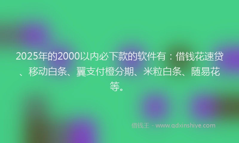 2025年的2000以内必下款的软件有：借钱花速贷、移动白条、翼支付橙分期、米粒白条、随易花等。