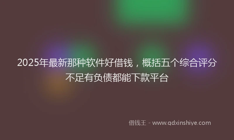 2025年最新那种软件好借钱，概括五个综合评分不足有负债都能下款平台