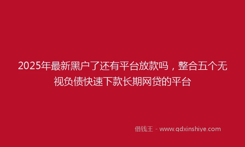 2025年最新黑户了还有平台放款吗，整合五个无视负债快速下款长期网贷的平台