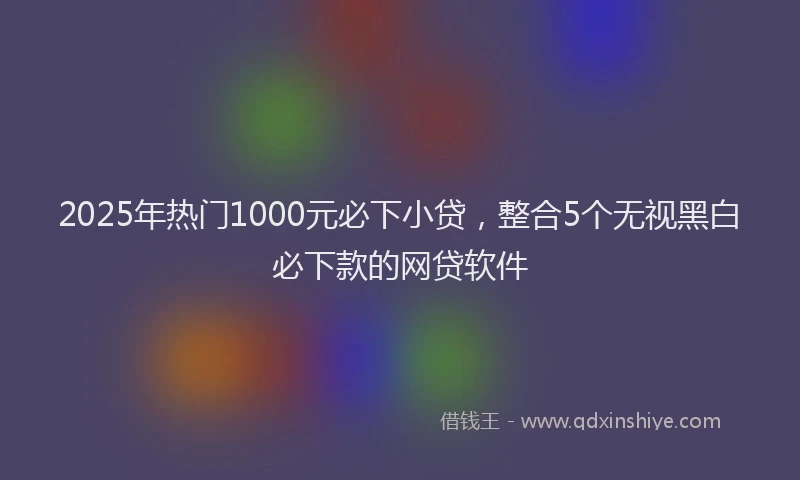 2025年热门1000元必下小贷，整合5个无视黑白必下款的网贷软件