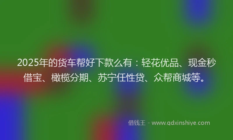 2025年的货车帮好下款么有：轻花优品、现金秒借宝、橄榄分期、苏宁任性贷、众帮商城等。